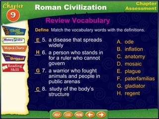 __ 5. a disease that spreads widely __ 6. a person who stands in for a ruler who cannot govern __ 7. a warrior who fought animals and people in public arenas __ 8.  study of the body’s structure Review Vocabulary  A. ode B. inflation C. anatomy D. mosaic plague paterfamilias gladiator regent Define   Match the vocabulary words with the definitions. E H G C Roman Civilization 