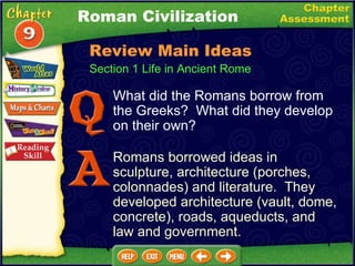 Section 1 Life in Ancient Rome What did the Romans borrow from the Greeks?  What did they develop on their own? Romans borrowed ideas in sculpture, architecture (porches, colonnades) and literature.  They developed architecture (vault, dome, concrete), roads, aqueducts, and law and government. Roman Civilization Review Main Ideas 