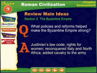 Section 3  The Byzantine Empire What policies and reforms helped make the Byzantine Empire strong? Justinian’s law code; rights for women; reconquered Italy and North Africa; added cavalry to the army Roman Civilization Review Main Ideas 
