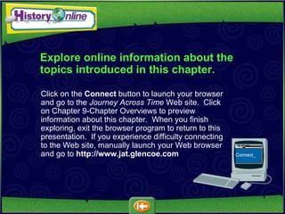 Explore online information about the topics introduced in this chapter. Click on the  Connect  button to launch your browser and go to the  Journey Across Time  Web site.  Click on Chapter 9-Chapter Overviews to preview information about this chapter.  When you finish exploring, exit the browser program to return to this presentation.  If you experience difficulty connecting to the Web site, manually launch your Web browser and go to   http://www.jat.glencoe.com 