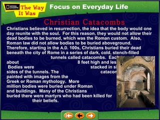 Focus on Everyday Life Christians believed in resurrection, the idea that the body would one day reunite with the soul.  For this reason, they would not allow their dead bodies to be burned, which was the Roman custom.  Also, Roman law did not allow bodies to be buried aboveground.  Therefore, starting in the  A.D.  100s, Christians buried their dead beneath the city of Rome in a series of dark, cold, stench-filled  tunnels called catacombs.  Each tunnel was about  8 feet high and less than 3 feet wide.  Bodies were  stacked in slots along the sides of the tunnels. The  catacomb walls were painted with images from the  Bible or from Greek or Roman mythology.  More  than five million bodies were buried under Roman  streets and buildings.  Many of the Christians  buried there were martyrs who had been killed for  their beliefs. Christian Catacombs 