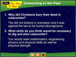 Connecting to the Past The did not believe in cremation and it was against the law to be buried aboveground. 1. Why did Christians bury their dead in catacombs? 2. What skills do you think would be necessary to dig and plan catacombs?   You would need mathematics, engineering, physics and physical skills as well as physical strength. 