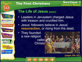 The Life of Jesus  (cont.) Leaders in Jerusalem charged Jesus with treason and crucified him.   Jesus’ followers believe in Jesus’  resurrection,  or rising from the dead.   They founded  a new religion  called  Christianity. The First Christians (pages 344 – 347) 