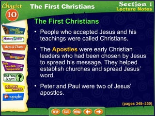 The First Christians People who accepted Jesus and his teachings were called Christians.   The  Apostles  were early Christian leaders who had been chosen by Jesus to spread his message. They helped establish churches and spread Jesus’ word.   Peter and Paul were two of Jesus’ apostles.  (pages 348 – 350) The First Christians 