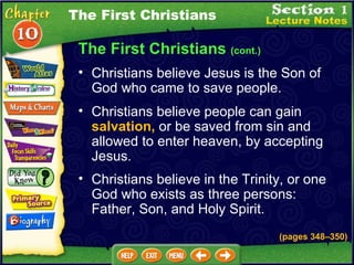The First Christians  (cont.) Christians believe Jesus is the Son of God who came to save people.   Christians believe people can gain  salvation,  or be saved from sin and allowed to enter heaven, by accepting Jesus.   Christians believe in the Trinity, or one God who exists as three persons: Father, Son, and Holy Spirit. The First Christians (pages 348 – 350) 