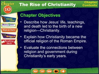 Chapter Objectives Describe how Jesus’ life, teachings, and death led to the birth of a new religion — Christianity.   Explain how Christianity became the official religion of the Roman Empire.   Evaluate the connections between religion and government during Christianity’s early years. The Rise of Christianity 