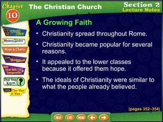 A Growing Faith Christianity became popular for several reasons.   It appealed to the lower classes because it offered them hope.   Christianity spread throughout Rome.   (pages 352 – 354) The ideals of Christianity were similar to what the people already believed.   The Christian Church 