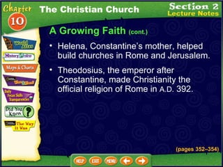 A Growing Faith  (cont.) Helena, Constantine’s mother, helped build churches in Rome and Jerusalem.   Theodosius, the emperor after Constantine, made Christianity the official religion of Rome in  A.D.  392.  The Christian Church (pages 352 – 354) 