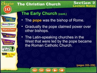 The Early Church  (cont.) Gradually the pope claimed power over other bishops.  The Latin-speaking churches in the West that were led by the pope became the Roman Catholic Church.   The  pope  was the bishop of Rome.  The Christian Church (pages 355 – 356) 