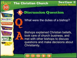 What were the duties of a bishop?  Bishops explained Christian beliefs, took care of church business, and met with other bishops to discuss questions and make decisions about Christianity. The Christian Church 