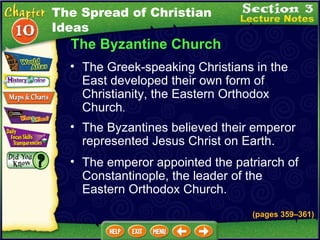 The Byzantine Church The Greek-speaking Christians in the East developed their own form of Christianity, the Eastern Orthodox Church .   The Byzantines believed their emperor represented Jesus Christ on Earth.  (pages 359 – 361) The emperor appointed the patriarch of Constantinople, the leader of the Eastern Orthodox Church.  The Spread of Christian Ideas 