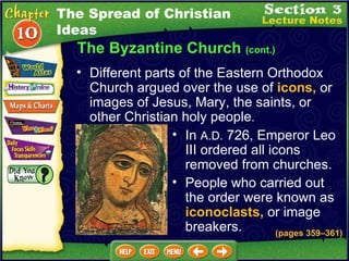 The Byzantine Church  (cont.) Different parts of the Eastern Orthodox Church argued over the use of  icons,  or images of Jesus, Mary, the saints, or other Christian holy people .   In  A.D.  726, Emperor Leo III ordered all icons removed from churches.  People who carried out the order were known as  iconoclasts,  or image breakers.  (pages 359 – 361) The Spread of Christian Ideas 