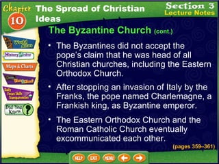 The Byzantine Church  (cont.) The Byzantines did not accept the pope’s claim that he was head of all Christian churches, including the Eastern Orthodox Church .   After stopping an invasion of Italy by the Franks, the pope named Charlemagne, a Frankish king, as Byzantine emperor.  The Eastern Orthodox Church and the Roman Catholic Church eventually excommunicated each other.  (pages 359 – 361) The Spread of Christian Ideas 