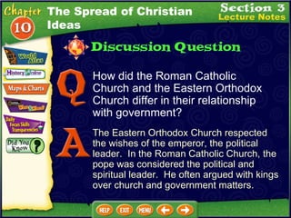 How did the Roman Catholic Church and the Eastern Orthodox Church differ in their relationship with government? The Eastern Orthodox Church respected the wishes of the emperor, the political leader.  In the Roman Catholic Church, the pope was considered the political and spiritual leader.  He often argued with kings over church and government matters. The Spread of Christian Ideas 