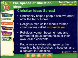 Christian Ideas Spread Religious men called monks formed communities called  monasteries.  Christianity helped people achieve order after the fall of Rome .   (pages 361 – 364) Religious women became nuns and formed religious communities of their own, called convents.  Paula was a widow who gave up her wealth to build churches, a hospital, and a convent in Palestine. The Spread of Christian Ideas 