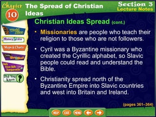 Christian Ideas Spread  (cont.) Cyril was a Byzantine missionary who created the Cyrillic alphabet, so Slavic people could read and understand the Bible.   Missionaries  are people who teach their religion to those who are not followers .   Christianity spread north of the Byzantine Empire into Slavic countries and west into Britain and Ireland. (pages 361 – 364) The Spread of Christian Ideas 