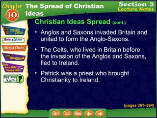 Christian Ideas Spread  (cont.) The Celts, who lived in Britain before the invasion of the Anglos and Saxons, fled to Ireland.   Anglos and Saxons invaded Britain and united to form the Anglo-Saxons.  Patrick was a priest who brought Christianity to Ireland. (pages 361 – 364) The Spread of Christian Ideas 