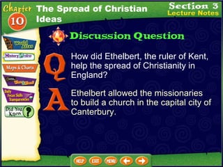 How did Ethelbert, the ruler of Kent, help the spread of Christianity in England? Ethelbert allowed the missionaries to build a church in the capital city of Canterbury. The Spread of Christian Ideas 