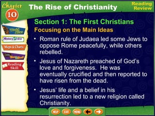 Section 1: The First Christians Focusing on the Main Ideas The Rise of Christianity Roman rule of Judaea led some Jews to oppose Rome peacefully, while others rebelled.   Jesus of Nazareth preached of God’s love and forgiveness.  He was eventually crucified and then reported to have risen from the dead.  Jesus’ life and a belief in his resurrection led to a new religion called Christianity. 