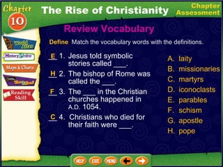 __ 1. Jesus told symbolic stories called ___. __ 2. The bishop of Rome was called the ___. __ 3. The ___ in the Christian churches happened in  A.D.  1054. __ 4.  Christians who died for their faith were ___. Review Vocabulary  A. laity B.  missionaries C. martyrs D. iconoclasts parables schism apostle pope Define   Match the vocabulary words with the definitions. E H F C The Rise of Christianity 