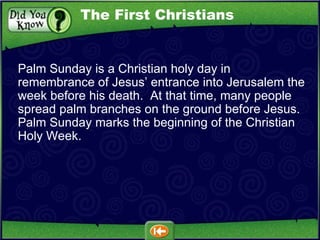 Palm Sunday is a Christian holy day in remembrance of Jesus’ entrance into Jerusalem the week before his death.  At that time, many people spread palm branches on the ground before Jesus.  Palm Sunday marks the beginning of the Christian Holy Week. The First Christians 