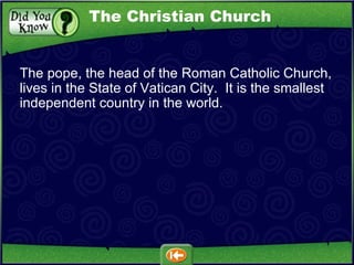 The pope, the head of the Roman Catholic Church, lives in the State of Vatican City.  It is the smallest independent country in the world. The Christian Church 