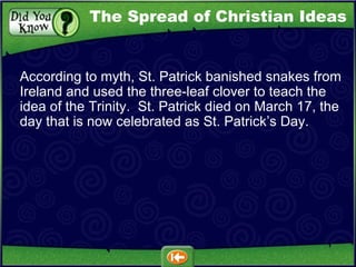 According to myth, St. Patrick banished snakes from Ireland and used the three-leaf clover to teach the idea of the Trinity.  St. Patrick died on March 17, the day that is now celebrated as St. Patrick’s Day. The Spread of Christian Ideas 