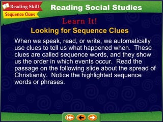 Looking for Sequence Clues Learn It! Reading Social Studies When we speak, read, or write, we automatically use clues to tell us what happened when.  These clues are called sequence words, and they show us the order in which events occur.  Read the passage on the following slide about the spread of Christianity.  Notice the highlighted sequence words or phrases. 