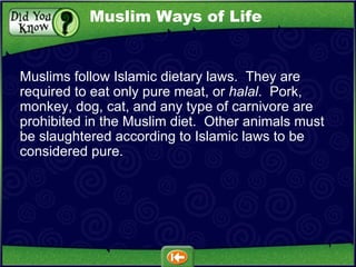 Muslims follow Islamic dietary laws.  They are required to eat only pure meat, or  halal .  Pork, monkey, dog, cat, and any type of carnivore are prohibited in the Muslim diet.  Other animals must be slaughtered according to Islamic laws to be considered pure. Muslim Ways of Life 