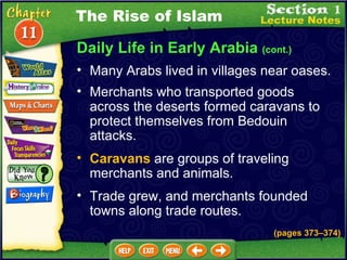 Daily Life in Early Arabia  (cont.) Many Arabs lived in villages near oases.  Caravans  are groups of traveling merchants and animals.  Merchants who transported goods across the deserts formed caravans to protect themselves from Bedouin attacks.  Trade grew, and merchants founded towns along trade routes. The Rise of Islam (pages 373 – 374) 