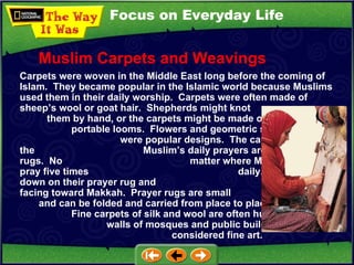 Focus on Everyday Life Carpets were woven in the Middle East long before the coming of Islam.  They became popular in the Islamic world because Muslims used them in their daily worship.  Carpets were often made of sheep’s wool or goat hair.  Shepherds might knot  them by hand, or the carpets might be made on  portable looms.  Flowers and geometric shapes  were popular designs.  The carpets used for the  Muslim’s daily prayers are called prayer rugs.  No  matter where Muslims live, they pray five times  daily.  They kneel down on their prayer rug and  pray facing toward Makkah.  Prayer rugs are small  and can be folded and carried from place to place.  Fine carpets of silk and wool are often hung on the  walls of mosques and public buildings.  They are  considered fine art. Muslim Carpets and Weavings 