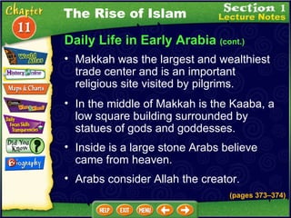 Daily Life in Early Arabia  (cont.) Makkah was the largest and wealthiest trade center and is an important religious site visited by pilgrims.  In the middle of Makkah is the Kaaba, a low square building surrounded by statues of gods and goddesses.  Inside is a large stone Arabs believe came from heaven.  The Rise of Islam Arabs consider Allah the creator. (pages 373 – 374) 