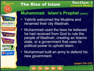 Muhammad:  Islam’s Prophet  (cont.) Yathrib welcomed the Muslims and renamed their city Madinah .  Muhammad used the laws he believed he had received from God to rule the people of Madinah, creating an Islamic state, or a government that uses its political power to uphold Islam.   The Rise of Islam Muhammad built an army to defend his new government .  (pages 374 – 375) 