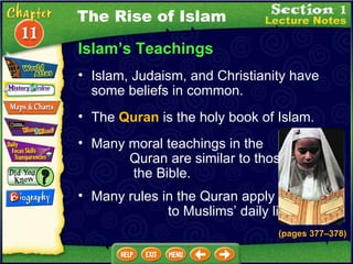 Islam’s Teachings Islam, Judaism, and Christianity have some beliefs in common.   (pages 377 – 378) The  Quran  is the holy book of Islam.  The Rise of Islam Many moral teachings in the  Quran are similar to those in  the Bible.  Many rules in the Quran apply  to Muslims’ daily life.  
