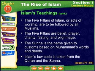 Islam’s Teachings  (cont.) The Five Pillars of Islam, or acts of worship, are to be followed by all Muslims.   The Five Pillars are belief, prayer, charity, fasting, and pilgrimage.  The Rise of Islam The Sunna is the name given to customs based on Muhammad’s words and deeds.  Islam’s law code is taken from the Quran and the Sunna. (pages 377 – 378) 