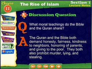 What moral teachings do the Bible and the Quran share? The Quran and the Bible both demand honesty, fairness, kindness to neighbors, honoring of parents, and giving to the poor.  They both also prohibit murder, lying, and stealing. The Rise of Islam 