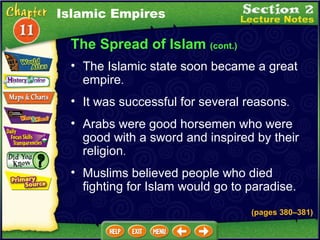 The Spread of Islam  (cont.) It was successful for several reasons .  Arabs were good horsemen who were good with a sword and inspired by their religion .  The Islamic state soon became a great empire .  Muslims believed people who died fighting for Islam would go to paradise. Islamic Empires (pages 380 – 381) 