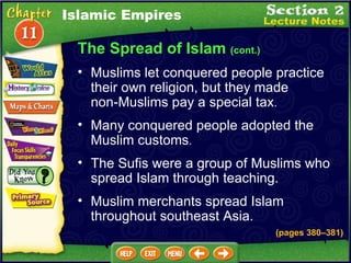 The Spread of Islam  (cont.) Many conquered people adopted the Muslim customs .  Muslims let conquered people practice their own religion, but they made  non-Muslims pay a special tax .  The Sufis were a group of Muslims who spread Islam through teaching.  Islamic Empires Muslim merchants spread Islam throughout southeast Asia. (pages 380 – 381) 