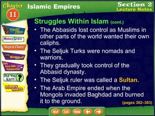 Struggles Within Islam  (cont.) The Abbasids lost control as Muslims in other parts of the world wanted their own caliphs.   The Seljuk Turks were nomads and warriors.   They gradually took control of the Abbasid dynasty.   Islamic Empires The Seljuk ruler was called a  Sultan.   The Arab Empire ended when the Mongols invaded Baghdad and burned it to the ground. (pages 382 – 383) 