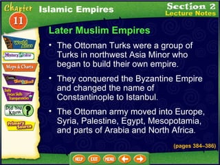 Later Muslim Empires The Ottoman Turks were a group of Turks in northwest Asia Minor who began to build their own empire .  (pages 384 – 386) They conquered the Byzantine Empire and changed the name of Constantinople to Istanbul .  The Ottoman army moved into Europe, Syria, Palestine, Egypt, Mesopotamia, and parts of Arabia and North Africa .  Islamic Empires 