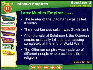 Later Muslim Empires  (cont.) The leader of the Ottomans was called a sultan.   The most famous sultan was Suleiman I .  After the rule of Suleiman I, the Ottoman empire gradually fell apart, collapsing completely at the end of World War I.  Islamic Empires The Ottoman empire was made up of different people who practiced different religions. (pages 384 – 386) 
