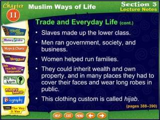 Trade and Everyday Life  (cont.) Slaves made up the lower class.  Men ran government, society, and business.  Muslim Ways of Life Women helped run families.  They could inherit wealth and own property, and in many places they had to cover their faces and wear long robes in public.  This clothing custom is called  hijab . (pages 388 – 390) 
