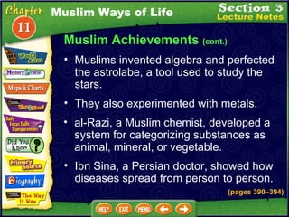 Muslim Achievements  (cont.) They also experimented with metals.  al-Razi, a Muslim chemist, developed a system for categorizing substances as animal, mineral, or vegetable.  Muslims invented algebra and perfected the astrolabe, a tool used to study the stars.  Muslim Ways of Life Ibn Sina, a Persian doctor, showed how diseases spread from person to person. (pages 390 – 394) 