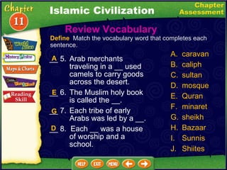 __ 5. Arab merchants traveling in a __ used camels to carry goods across the desert. __ 6. The Muslim holy book is called the __. __ 7. Each tribe of early Arabs was led by a __. __ 8.  Each __ was a house of worship and a school. A. caravan B. caliph C. sultan D. mosque Quran minaret sheikh Bazaar Sunnis Shiites E G Define   Match the vocabulary word that completes each sentence. A D Islamic Civilization Review Vocabulary  
