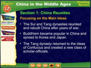 Section 1: China Reunites Focusing on the Main Ideas China in the Middle Ages The Sui and Tang dynasties reunited and rebuilt China after years of war.   Buddhism became popular in China and spread to Korea and Japan.  The Tang dynasty returned to the ideas of Confucius and created a new class of scholar-officials. 