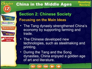 Section 2: Chinese Society Focusing on the Main Ideas The Tang dynasty strengthened China’s economy by supporting farming and trade.   The Chinese developed new technologies, such as steelmaking and printing.  During the Tang and the Song dynasties, China enjoyed a golden age of art and literature. China in the Middle Ages 