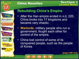 Rebuilding China’s Empire After the Han empire ended in  A.D.  220, China broke into 17 kingdoms and became very chaotic.  China lost control of some of its conquered people, such as the people of Korea.  (pages 409 – 412) Warlords,  military people who run a government, fought each other for control of the empire.  China Reunites 