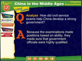Analyze   How did civil service exams help China develop a strong government? Because the examinations made positions based on ability, they made sure that government officials were highly qualified. China in the Middle Ages 