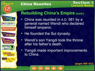 Rebuilding China’s Empire  (cont.) China was reunited in  A.D.  581 by a general named Wendi who declared himself emperor.  Wendi’s son Yangdi took the throne after his father’s death.  He founded the Sui dynasty.  China Reunites Yangdi made important improvements to China.  (pages 409 – 412) 