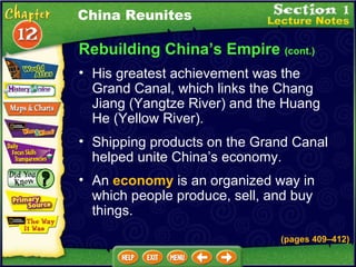 Rebuilding China’s Empire  (cont.) His greatest achievement was the Grand Canal, which links the Chang Jiang (Yangtze River) and the Huang He (Yellow River).  Shipping products on the Grand Canal helped unite China’s economy.  China Reunites An  economy  is an organized way in which people produce, sell, and buy things. (pages 409 – 412) 